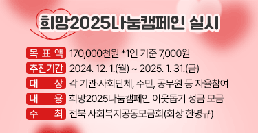 희망2025나눔캠페인 실시 

ㅇ 목 표 액 : 170,000천원 *1인 기준 7,000원
ㅇ 추진기간 : 2024. 12. 1.(월) ~ 2025. 1. 31.(금)
ㅇ 대     상 : 각 기관·사회단체, 주민, 공무원 등 자율참여
ㅇ 내     용 : 희망2025나눔캠페인 이웃돕기 성금 모금
ㅇ 주     최 : 전북 사회복지공동모금회(회장 한명규)