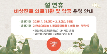 설 연휴 비상진료 의료기관 및 약국 운영 안내운영기간 : 2025. 1. 25.(토) ~ 2. 2.(일), 9일간운영기관 : 21개소(보건소 1, 진안군의료원 1, 의원 10,  약국 9)진안군의료원(응급실) : 24시간 운영기관별 운영일정 : 자세히 보기 참조 자세히보기