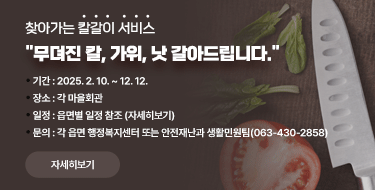 찾아가는 칼갈이 서비스무뎌진 칼, 가위, 낫 갈아드립니다.ㅇ기간 : 2025. 2. 10. ~ 12. 12.ㅇ장소 : 각 마을회관ㅇ일정 : 읍면별 일정 참조 (자세히보기)ㅇ문의 : 각 읍면 행정복지센터 또는 안전재난과 생활민원팀(063-430-2858)자세히보기