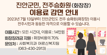 진안군민, 전주승화원(화장장) 이용료 감면 안내2023년 7월 13일부터 진안군민도 전주 승화원(화장장) 이용시 전주시민과 동등한 자격으로 이용할 수 있습니다.이용시간 : 모든 시간대, 이용료 : 14만원화장장려금 지원 : 화장비용의 70%문의처 : 여성가족과 어르신복지팀 (063-430-2913)